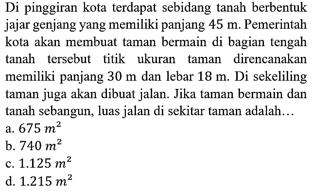 Di pinggiran kota terdapat sebidang tanah berbentuk jajar genjang yang memiliki panjang 45 m. Pemerintah kota akan membuat taman bermain di bagian tengah tanah tersebut titik ukuran taman direncanakan memiliki panjang 30 m dan lebar 18 m. Di sekeliling taman juga akan dibuat jalan. Jika taman bermain dan tanah sebangun, luas jalan di sekitar taman adalah...