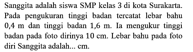Sanggita adalah siswa SMP kelas 3 di kota Surakarta. Pada pengukuran tinggi badan tercatat lebar bahu 0,4 m dan tinggi badan 1,6 m. Ia mengukur tinggi badan pada foto dirinya 10 cm. Lebar bahu pada foto diri Sanggita adalah... cm.