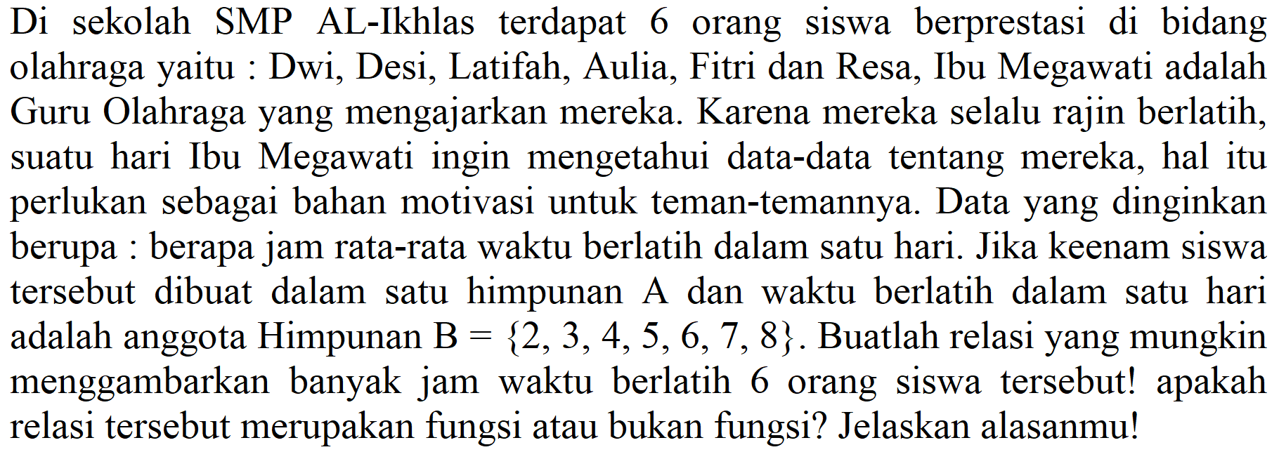 Di sekolah SMP AL-Ikhlas terdapat 6 orang siswa berprestasi di bidang olahraga yaitu : Dwi, Desi, Latifah, Aulia, Fitri dan Resa, Ibu Megawati adalah Guru Olahraga yang mengajarkan mereka. Karena mereka selalu rajin berlatih, suatu hari Ibu Megawati ingin mengetahui data-data tentang mereka, hal itu perlukan sebagai bahan motivasi untuk teman-temannya. Data yang dinginkan berupa : berapa jam rata-rata waktu berlatih dalam satu hari. Jika keenam siswa tersebut dibuat dalam satu himpunan A dan waktu berlatih dalam satu hari adalah anggota Himpunan  B={2,3,4,5,6,7,8} . Buatlah relasi yang mungkin menggambarkan banyak jam waktu berlatih 6 orang siswa tersebut! apakah relasi tersebut merupakan fungsi atau bukan fungsi? Jelaskan alasanmu!