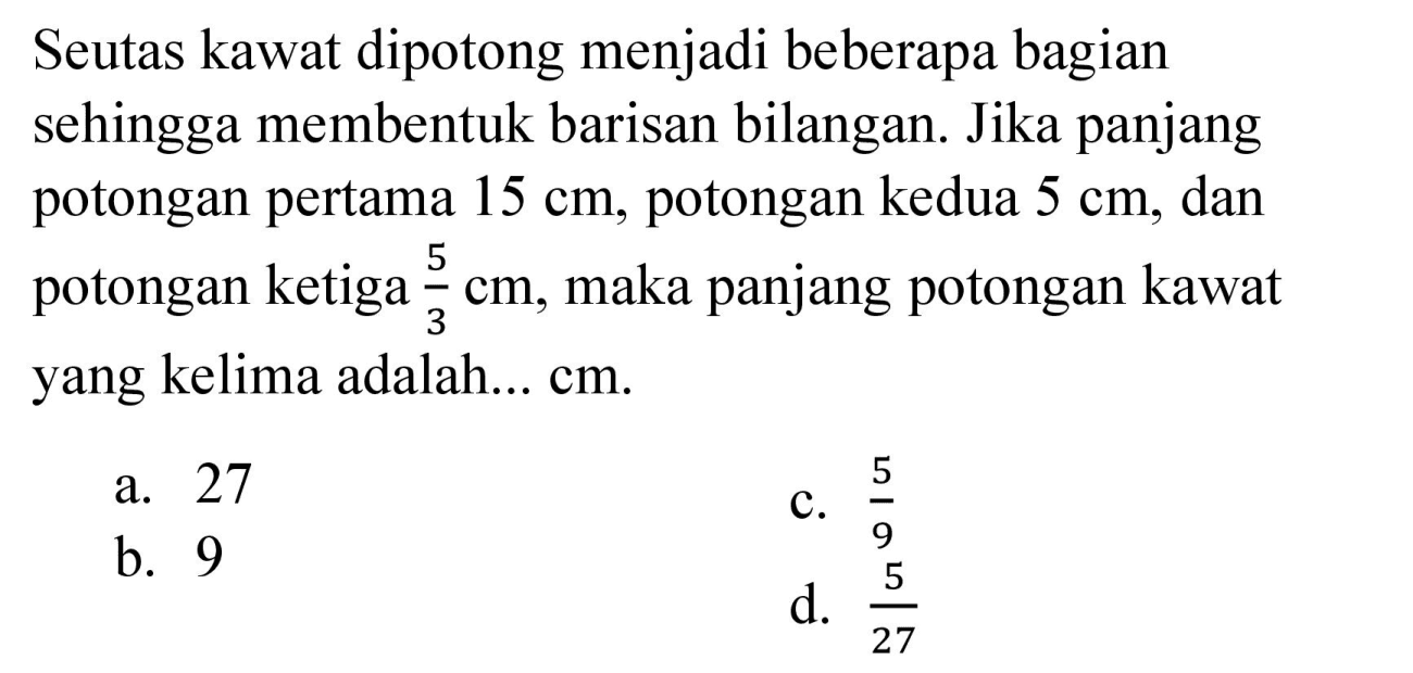 Seutas kawat dipotong menjadi beberapa bagian sehingga membentuk barisan bilangan. Jika panjang potongan pertama  15 cm , potongan kedua  5 cm , dan potongan ketiga  (5)/(3) cm , maka panjang potongan kawat yang kelima adalah... cm.
