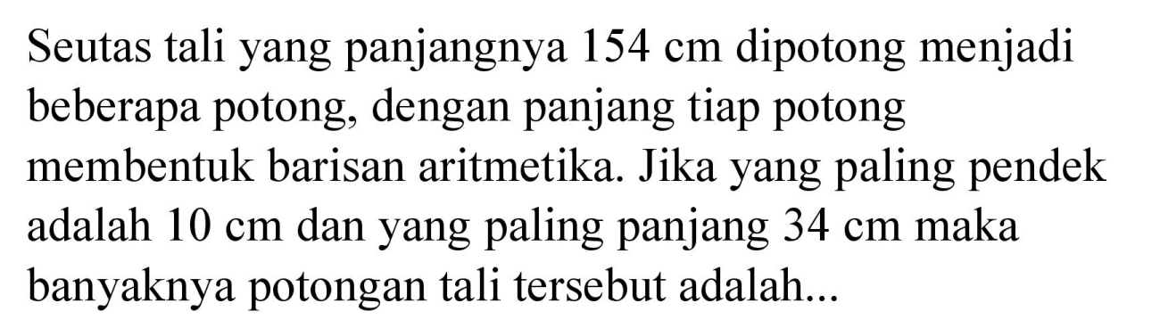 Seutas tali yang panjangnya  154 cm  dipotong menjadi beberapa potong, dengan panjang tiap potong membentuk barisan aritmetika. Jika yang paling pendek adalah  10 cm  dan yang paling panjang  34 cm  maka banyaknya potongan tali tersebut adalah...