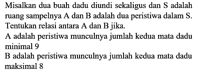 Misalkan dua buah dadu diundi sekaligus dan S adalah ruang sampelnya A dan B adalah dua peristiwa dalam S. Tentukan relasi antara A dan B jika.
A adalah peristiwa munculnya jumlah kedua mata dadu minimal 9
B adalah peristiwa munculnya jumlah kedua mata dadu maksimal 8