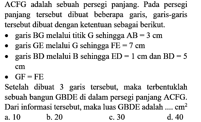 ACFG adalah sebuah persegi panjang. Pada persegi panjang tersebut dibuat beberapa garis, garis-garis tersebut dibuat dengan ketentuan sebagai berikut.
garis  BG  melalui titik  G  sehingga  AB=3 cm 
garis GE melalui  G  sehingga  FE=7 cm 
garis  BD  melalui  B  sehingga  ED=1 cm  dan  BD=5   cm 
GF = FE 
Setelah dibuat 3 garis tersebut, maka terbentuklah sebuah bangun GBDE di dalam persegi panjang ACFG. Dari informasi tersebut, maka luas GBDE adalah ....  cm^2 
