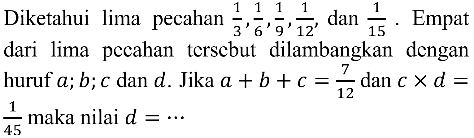 Diketahui lima pecahan 1/3, 1/6, 1/9, 1/12, dan 1/15. Empat dari lima pecahan tersebut dilambangkan dengan huruf a; b; c dan d. Jika a + b + c = 7/12 dan c x d= 1/45 maka nilai d=...