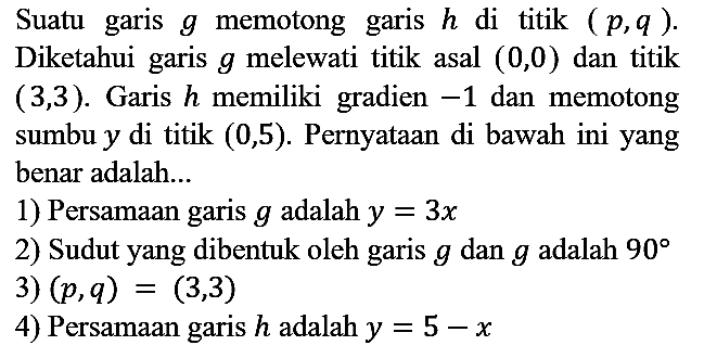 Suatu garis  g  memotong garis  h  di titik  (p, q) . Diketahui garis  g  melewati titik asal  (0,0)  dan titik  (3,3) . Garis  h  memiliki gradien  -1  dan memotong sumbu  y  di titik  (0,5) . Pernyataan di bawah ini yang benar adalah...
1) Persamaan garis  g  adalah  y=3 x 
2) Sudut yang dibentuk oleh garis  g  dan  g  adalah  90 
3)  (p, q)=(3,3) 
4) Persamaan garis  h  adalah  y=5-x 