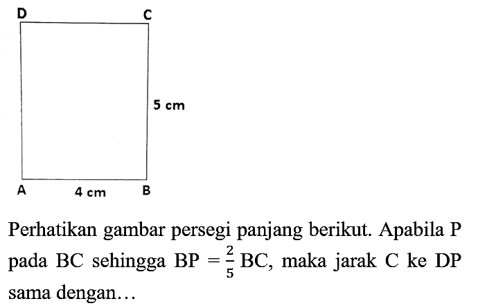 Perhatikan gambar persegi panjang berikut. Apabila P pada BC sehingga BP = 2/5 BC, maka jarak C ke DP sama dengan...
A B C D 5 cm 4 cm 