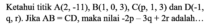 Ketahui titik A(2,-11), B(1, 0, 3), C(p, 1, 3)  dan  D(-1 , q, r). Jika  AB = CD, maka nilai -2p - 3q + 2r adalah...