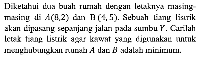 Diketahui dua buah rumah dengan letaknya masingmasing di A(8,2) dan B(4,5). Sebuah tiang listrik akan dipasang sepanjang jalan pada sumbu Y. Carilah letak tiang listrik agar kawat yang digunakan untuk menghubungkan rumah A dan B adalah minimum.