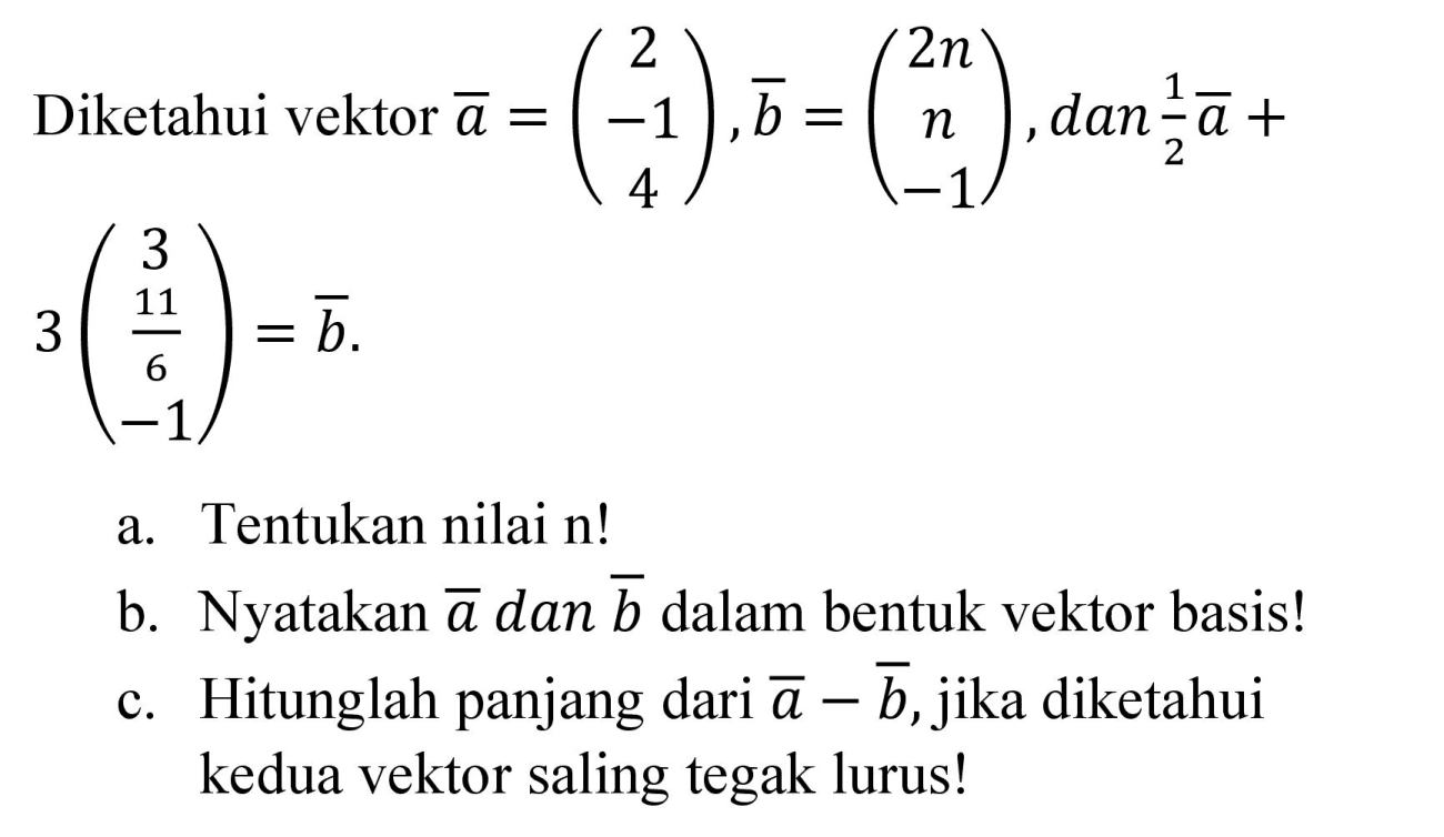 Diketahui vektor a=(2 -1 4), b=(2n n -1), dan 1/2 a + 3 (3 11/6 -1)=b a. Tentukan nilai n! b. Nyatakan a dan b dalam bentuk vektor basis! c. Hitunglah panjang dari a-b, jika diketahui kedua vektor saling tegak lurus!