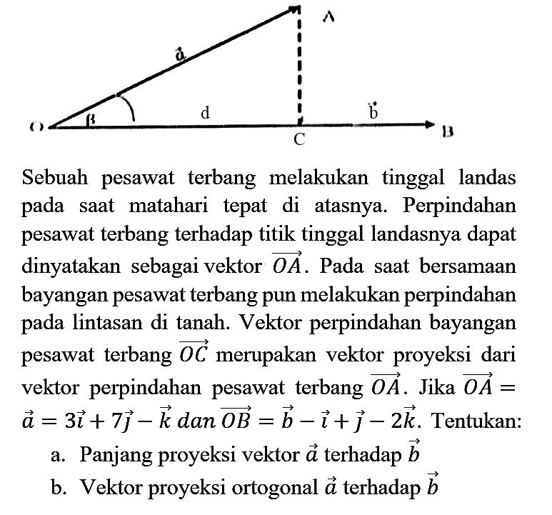 O beta d C b B a A Sebuah pesawat terbang melakukan tinggal landas pada saat matahari tepat di atasnya. Perpindahan pesawat terbang terhadap titik tinggal landasnya dapat dinyatakan sebagai vektor OA. Pada saat bersamaan bayangan pesawat terbang pun melakukan perpindahan pada lintasan di tanah. Vektor perpindahan bayangan pesawat terbang OC merupakan vektor proyeksi dari vektor perpindahan pesawat terbang OA. Jika OA = a = 3i + 7j - k dan OB=b = -i + j - 2k. Tentukan : a. Panjang proyeksi vektor a terhadap b b. Vektor proyeksi ortogonal a terhadap b