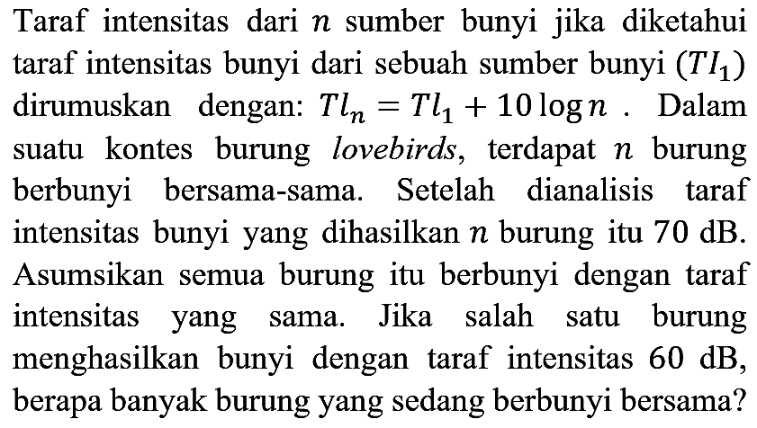 Taraf intensitas dari  n  sumber bunyi jika diketahui taraf intensitas bunyi dari sebuah sumber bunyi  (Tl1)  dirumuskan dengan:  Tln=Tl1+10 log n . Dalam suatu kontes burung lovebirds, terdapat  n  burung berbunyi bersama-sama. Setelah dianalisis taraf intensitas bunyi yang dihasilkan  n  burung itu  70 dB . Asumsikan semua burung itu berbunyi dengan taraf intensitas yang sama. Jika salah satu burung menghasilkan bunyi dengan taraf intensitas  60 dB , berapa banyak burung yang sedang berbunyi bersama?