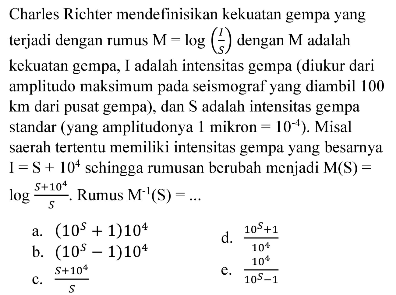 Charles Richter mendefinisikan kekuatan gempa yang terjadi dengan rumus  M=log ((I)/(S))  dengan  M  adalah kekuatan gempa, I adalah intensitas gempa (diukur dari amplitudo maksimum pada seismograf yang diambil 100 km dari pusat gempa), dan  S  adalah intensitas gempa standar (yang amplitudonya 1 mikron  =10^(-4)  ). Misal saerah tertentu memiliki intensitas gempa yang besarnya  I=S+10^(4)  sehingga rumusan berubah menjadi  M(S)=   log (S+10^(4))/(S) . Rumus  M^(-1)(~S)=... 
