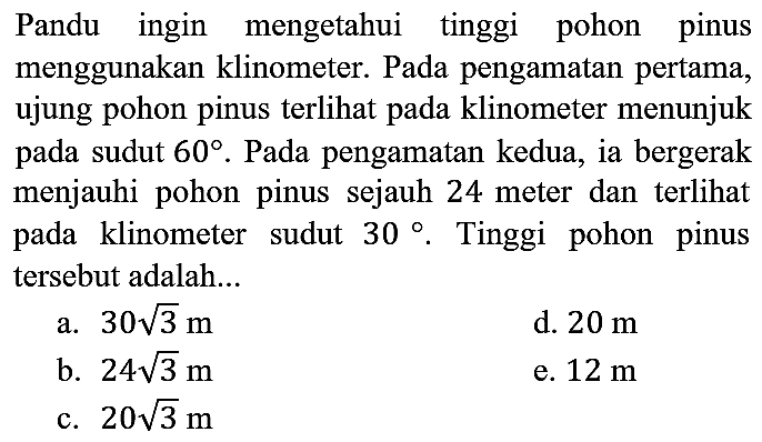 Pandu ingin mengetahui tinggi pohon pinus menggunakan klinometer. Pada pengamatan pertama, ujung pohon pinus terlihat pada klinometer menunjuk pada sudut 60. Pada pengamatan kedua, ia bergerak menjauhi pohon pinus sejauh 24 meter dan terlihat pada klinometer sudut 30. Tinggi pohon pinus tersebut adalah...