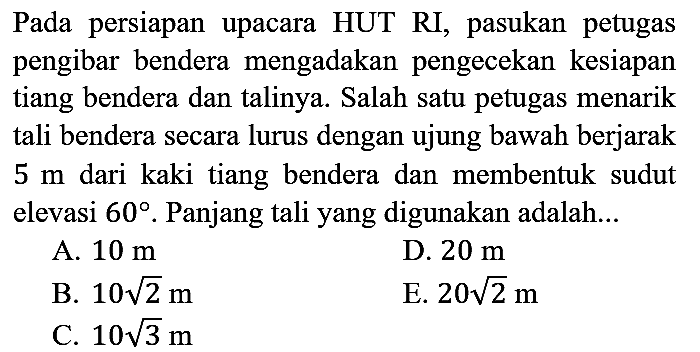 Pada persiapan upacara HUT RI, pasukan petugas pengibar bendera mengadakan pengecekan kesiapan tiang bendera dan talinya. Salah satu petugas menarik tali bendera secara lurus dengan ujung bawah berjarak  5 m  dari kaki tiang bendera dan membentuk sudut elevasi  60 . Panjang tali yang digunakan adalah...
