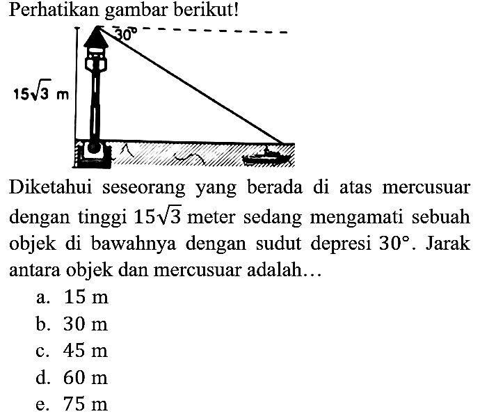 Perhatikan gambar berikut!
15 akar(3) m 30 
Diketahui seseorang yang berada di atas mercusuar dengan tinggi 15 akar(3) meter sedang mengamati sebuah objek di bawahnya dengan sudut depresi 30. Jarak antara objek dan mercusuar adalah...
