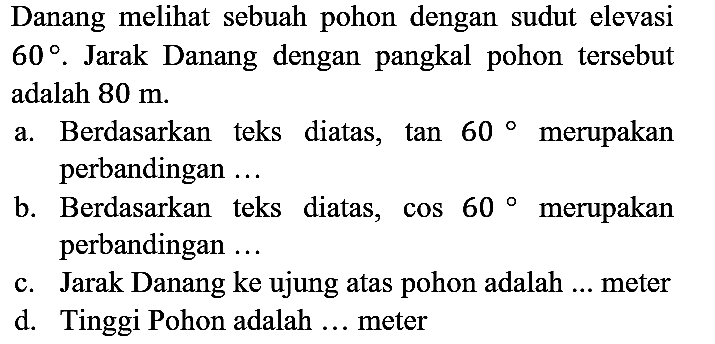 Danang melihat sebuah pohon dengan sudut elevasi 60. Jarak Danang dengan pangkal pohon tersebut adalah 80 m. a. Berdasarkan teks diatas, tan 60 merupakan perbandingan ... b. Berdasarkan teks diatas, cos 60 merupakan perbandingan ... c. Jarak Danang ke ujung atas pohon adalah ... meter d. Tinggi Pohon adalah ... meter