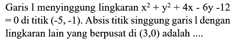 Garis 1 menyinggung lingkaran x^2 + y^2 + 4x - 6y - 12 = 0 di titik (-5,-1). Absis titik singgung garis 1 dengan lingkaran lain yang berpusat di (3,0) adalah ....