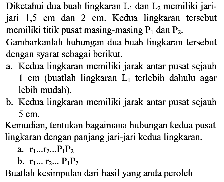 Diketahui dua buah lingkaran L1 dan L2 memiliki jarijari 1,5 cm dan 2 cm. Kedua lingkaran tersebut memiliki titik pusat masing-masing P1 dan P2. Gambarkanlah hubungan dua buah lingkaran tersebut dengan syarat sebagai berikut.
a. Kedua lingkaran memiliki jarak antar pusat sejauh 1 cm (buatlah lingkaran L1 terlebih dahulu agar lebih mudah).
b. Kedua lingkaran memiliki jarak antar pusat sejauh 5 cm.
Kemudian, tentukan bagaimana hubungan kedua pusat lingkaran dengan panjang jari-jari kedua lingkaran.
a. r1 ... r2 ... P1 P2 b. r1 ... r2 ... P1 P2 Buatlah kesimpulan dari hasil yang anda peroleh