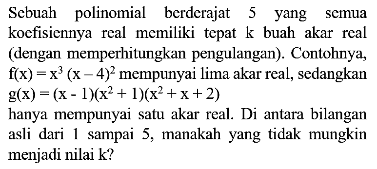 Sebuah polinomial berderajat 5 yang semua koefisiennya real memiliki tepat  k  buah akar real (dengan memperhitungkan pengulangan). Contohnya,  f(x)=x^(3)(x-4)^(2)  mempunyai lima akar real, sedangkan  g(x)=(x-1)(x^(2)+1)(x^(2)+x+2) 
hanya mempunyai satu akar real. Di antara bilangan asli dari 1 sampai 5 , manakah yang tidak mungkin menjadi nilai  k  ?