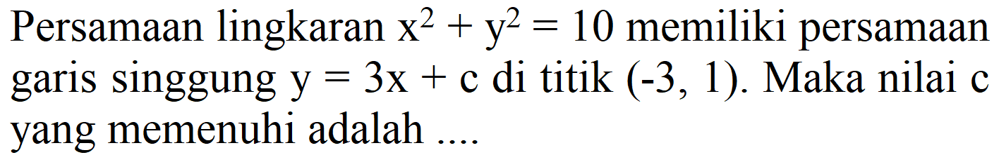 Persamaan lingkaran x^2 + y^2=10 memiliki persamaan garis singgung y=3x + c di titik (-3, 1). Maka nilai c yang memenuhi adalah ....