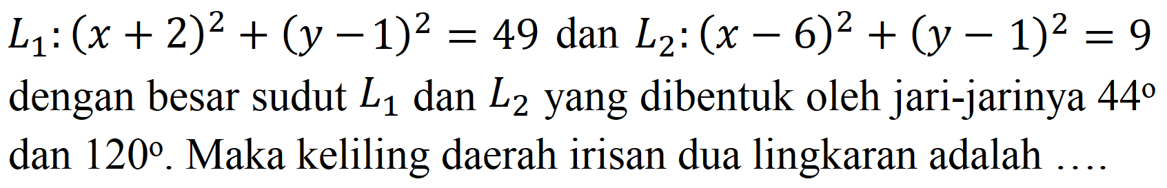 
L1 : (x + 2)^2 + (y - 1)^2=49 dan L2 : (x - 6)^2 + (y - 1)^2=9

dengan besar sudut L1 dan L2 yang dibentuk oleh jari-jarinya 44 dan 120. Maka keliling daerah irisan dua lingkaran adalah ...