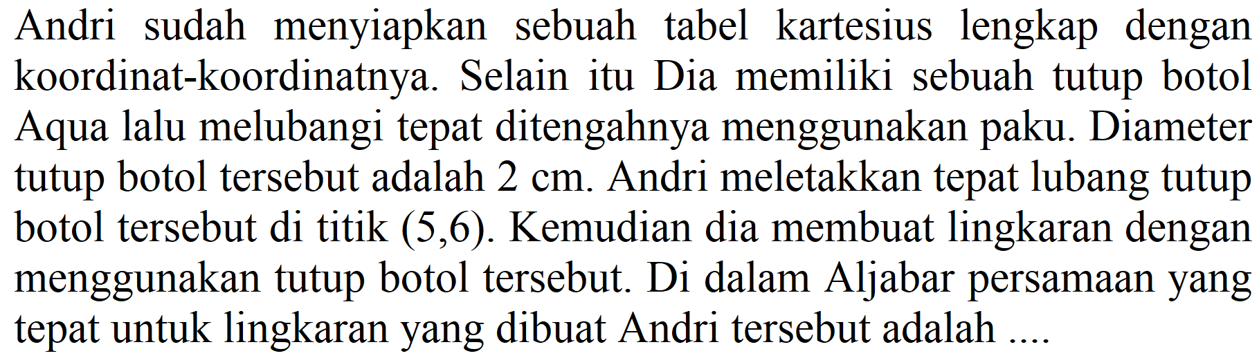 Andri sudah menyiapkan sebuah tabel kartesius lengkap dengan koordinat-koordinatnya. Selain itu Dia memiliki sebuah tutup botol Aqua lalu melubangi tepat ditengahnya menggunakan paku. Diameter tutup botol tersebut adalah  2 cm . Andri meletakkan tepat lubang tutup botol tersebut di titik  (5,6) . Kemudian dia membuat lingkaran dengan menggunakan tutup botol tersebut. Di dalam Aljabar persamaan yang tepat untuk lingkaran yang dibuat Andri tersebut adalah ....