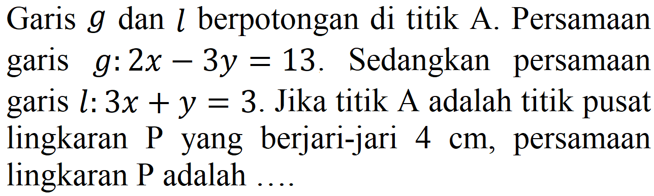 Garis g dan l berpotongan di titik A. Persamaan garis g : 2x - 3y=13. Sedangkan persamaan garis l : 3x + y=3. Jika titik A adalah titik pusat lingkaran P yang berjari-jari 4 cm, persamaan lingkaran P adalah ....