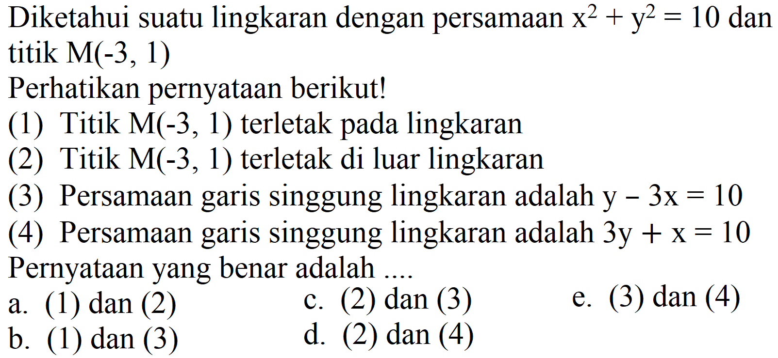 Diketahui suatu lingkaran dengan persamaan  x^2 + y^2=10 dan titik M(-3, 1) 
Perhatikan pernyataan berikut!
(1) Titik M(-3, 1) terletak pada lingkaran
(2) Titik  M(-3,1)  terletak di luar lingkaran
(3) Persamaan garis singgung lingkaran adalah y - 3x=10 
(4) Persamaan garis singgung lingkaran adalah 3y + x=10 Pernyataan yang benar adalah ....
a. (1) dan (2)
c. (2) dan (3)
e. (3) dan (4)
b. (1) dan (3)
d. (2) dan (4)