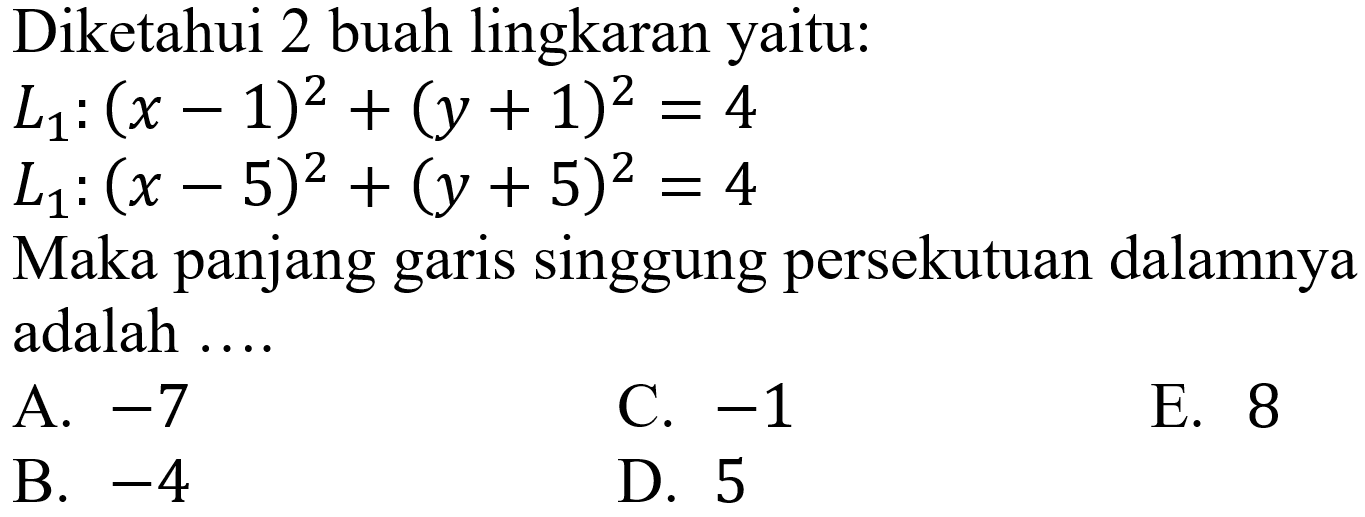 Diketahui 2 buah lingkaran yaitu:
L1 : (x - 1)^2 + (y + 1)^2=4 
L1 : (x - 5)^2 + (y + 5)^2=4


Maka panjang garis singgung persekutuan dalamnya adalah ....
