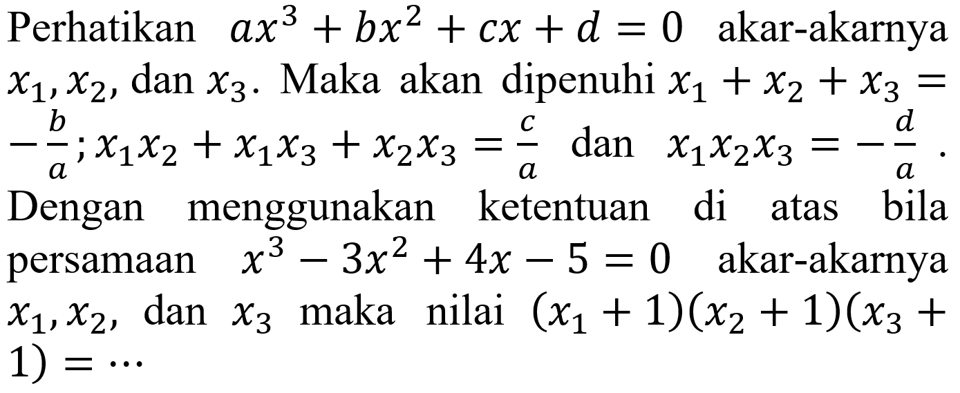 Perhatikan  a x^(3)+b x^(2)+c x+d=0  akar-akarnya  x1, x2 , dan  x3 . Maka akan dipenuhi  x1+x2+x3=   -(b)/(a) ; x1 x2+x1 x3+x2 x3=(c)/(a)  dan  x1 x2 x3=-(d)/(a) . Dengan menggunakan ketentuan di atas bila persamaan   x^(3)-3 x^(2)+4 x-5=0   akar-akarnya  x1, x2 , dan  x3  maka nilai  (x1+1)(x2+1)(x3+.  1)  =..