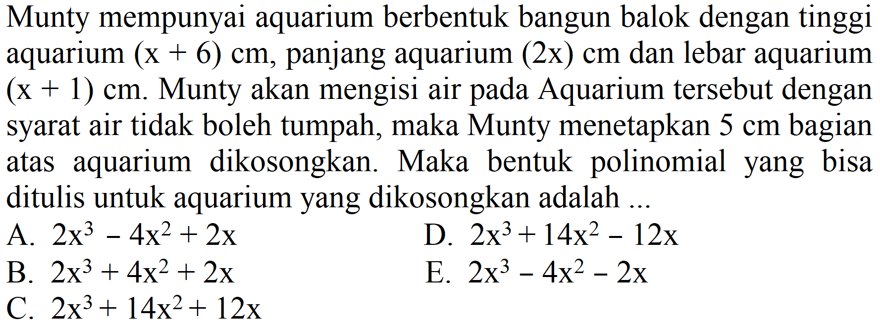 Munty mempunyai aquarium berbentuk bangun balok dengan tinggi aquarium  (x+6) cm , panjang aquarium (2x)  cm  dan lebar aquarium  (x+1) cm . Munty akan mengisi air pada Aquarium tersebut dengan syarat air tidak boleh tumpah, maka Munty menetapkan  5 cm  bagian atas aquarium dikosongkan. Maka bentuk polinomial yang bisa ditulis untuk aquarium yang dikosongkan adalah ...