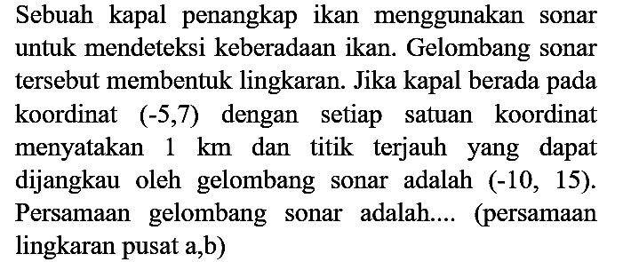 Sebuah kapal penangkap ikan menggunakan sonar untuk mendeteksi keberadaan ikan. Gelombang sonar tersebut membentuk lingkaran. Jika kapal berada pada koordinat (-5, 7) dengan setiap satuan koordinat menyatakan  1 km  dan titik terjauh yang dapat dijangkau oleh gelombang sonar adalah (-10, 15). Persamaan gelombang sonar adalah.... (persamaan lingkaran pusat a, b)