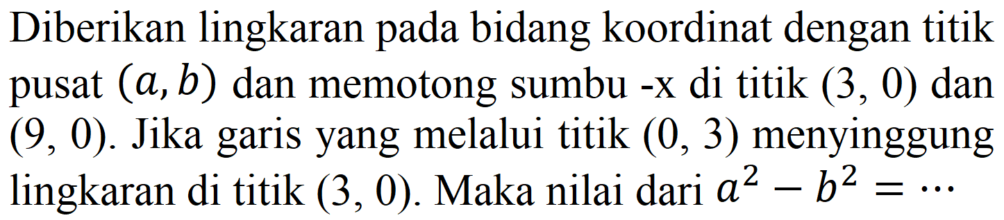 Diberikan lingkaran pada bidang koordinat dengan titik pusat (a, b) dan memotong sumbu -x di titik (3,0) dan (9,0). Jika garis yang melalui titik (0,3) menyinggung lingkaran di titik (3,0). Maka nilai dari  a^2 - b^2=..