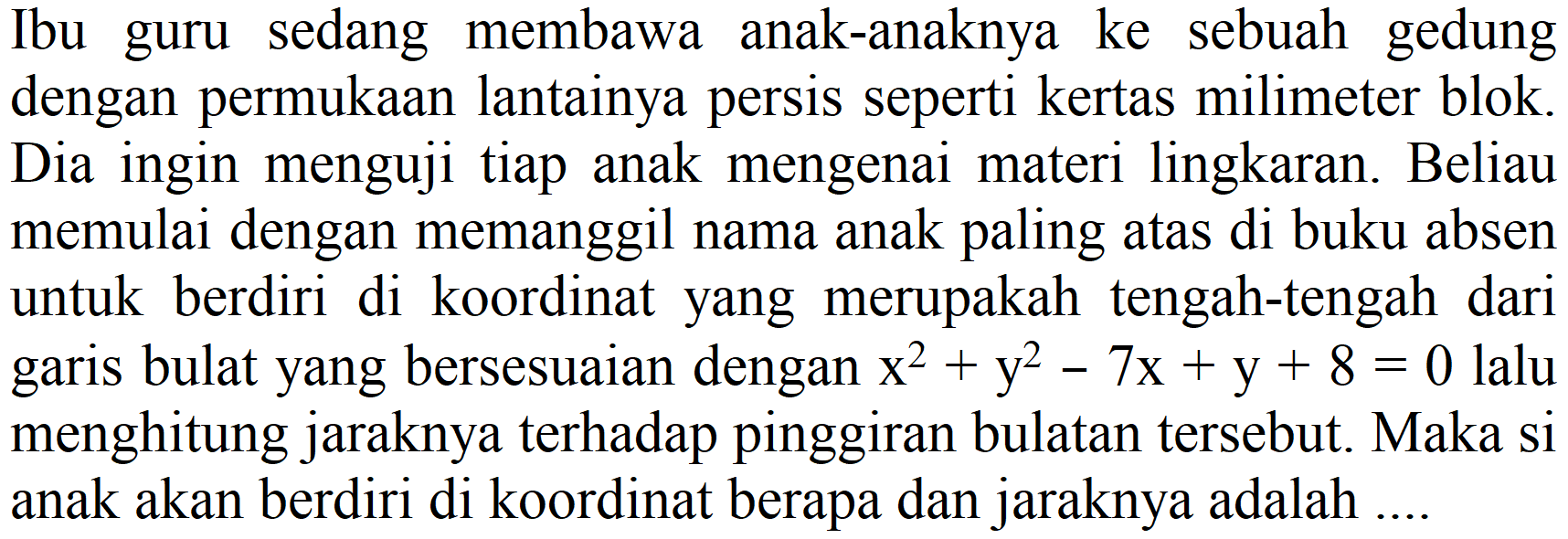 Ibu guru sedang membawa anak-anaknya ke sebuah gedung dengan permukaan lantainya persis seperti kertas milimeter blok. Dia ingin menguji tiap anak mengenai materi lingkaran. Beliau memulai dengan memanggil nama anak paling atas di buku absen untuk berdiri di koordinat yang merupakah tengah-tengah dari garis bulat yang bersesuaian dengan  x^2 + y^2 - 7x + y + 8=0 lalu menghitung jaraknya terhadap pinggiran bulatan tersebut. Maka si anak akan berdiri di koordinat berapa dan jaraknya adalah ....