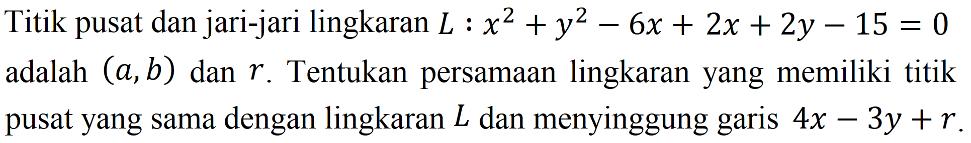 Titik pusat dan jari-jari lingkaran L : x^2 + y^2 - 6x + 2x + 2y - 15 =0 adalah (a, b)  dan r. Tentukan persamaan lingkaran yang memiliki titik pusat yang sama dengan lingkaran L dan menyinggung garis 4x - 3y + r.