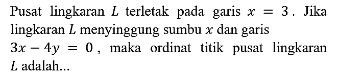 Pusat lingkaran L terletak pada garis x = 3. Jika lingkaran L menyinggung sumbu x dan garis 3x - 4y = 0, maka ordinat titik pusat lingkaran L adalah...