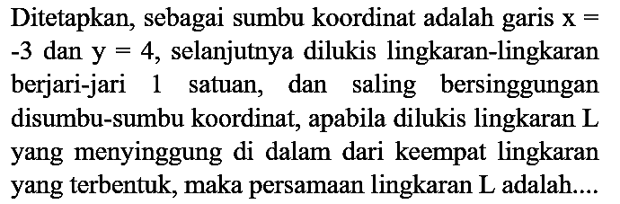 Ditetapkan, sebagai sumbu koordinat adalah garis x= -3 dan y=4, selanjutnya dilukis lingkaran-lingkaran berjari-jari 1 satuan, dan saling bersinggungan disumbu-sumbu koordinat, apabila dilukis lingkaran L yang menyinggung di dalam dari keempat lingkaran yang terbentuk, maka persamaan lingkaran L adalah....