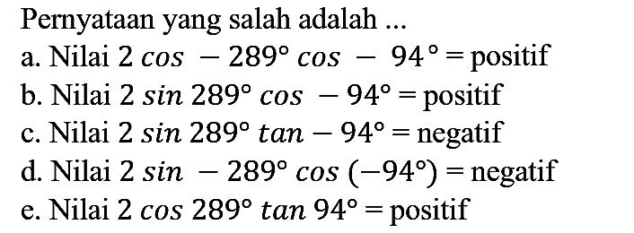 Pernyataan yang salah adalah ...
a. Nilai  2 cos -289 cos -94=  positif
b. Nilai  2 sin 289 cos -94=  positif
c. Nilai  2 sin 289 tan -94=  negatif
d. Nilai  2 sin -289 cos (-94)=  negatif
e. Nilai  2 cos 289 tan 94=  positif