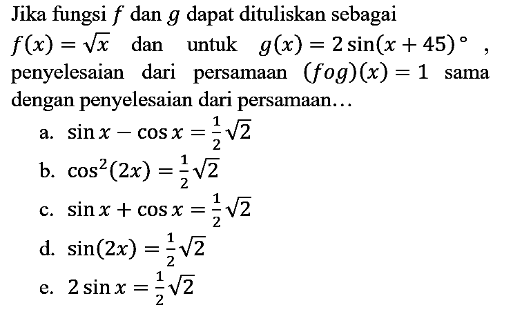 Jika fungsi f dan g dapat dituliskan sebagai f(x)=akar(x) dan untuk g(x)=2 sin (x + 45), penyelesaian dari persamaan (f o g)(x)=1 sama dengan penyelesaian dari persamaan...
a. sin x - cos x = 1/2 akar(2) b. cos^2 (2x) = 1/2 akar(2) c. sin x + cos x = 1/2 akar(2) d. sin (2x) = 1/2 akar(2) e. 2 sin x=1/2 akar(2)