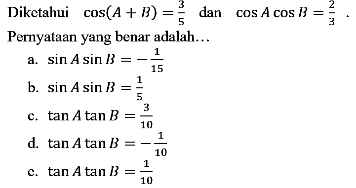 Diketahui cos (A + B)=3/5 dan cos A cos B=2/3. Pernyataan yang benar adalah... a. sin A sin B=-1/15 b. sin A sin B=1/5 c. tan A tan B=3/10 d. tan A tan B=-1/10 e. tan A tan B=1/10