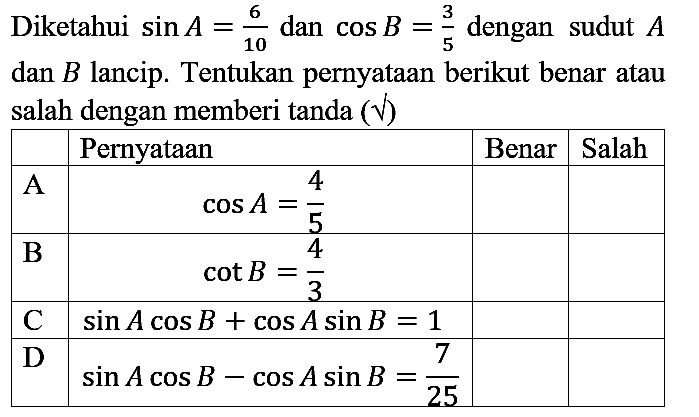 Diketahui  sin A=6/10 dan  cos B=3/5 dengan sudut A dan B lancip. Tentukan pernyataan berikut benar atau salah dengan memberi tanda  (v) 

  Pernyataan  Benar  Salah 
 A   cos A=4/5    
 B   cot B=4/3    
 C   sin A cos B + cos A sin B=1    
 D   sin A cos B - cos A sin B=7/25    

