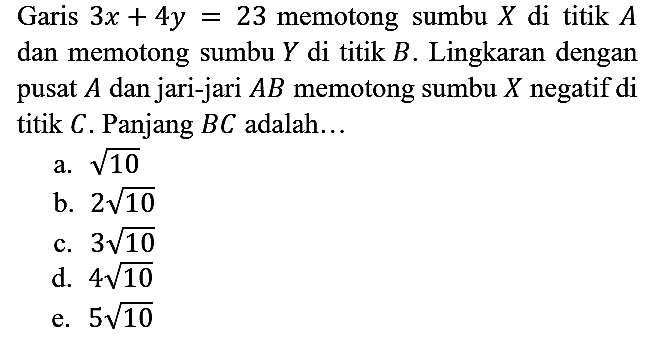 Garis 3x + 4y = 23 memotong sumbu X di titik A dan memotong sumbu Y di titik B. Lingkaran dengan pusat A dan jari-jari AB memotong sumbu X negatif di titik C. Panjang BC adalah...