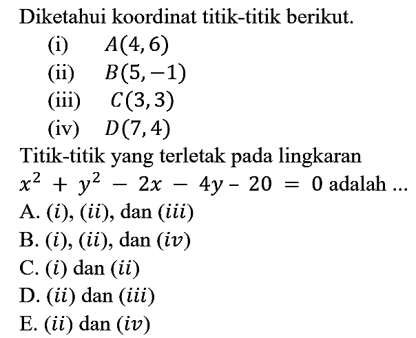 Diketahui koordinat titik-titik berikut.
(i) A(4,6) 
(ii) B(5,-1) 
(iii) C(3,3) 
(iv) D(7,4) 
Titik-titik yang terletak pada lingkaran x^2 + y^2 - 2x - 4y - 20 = 0 adalah...
A. (i), (ii), dan (iii)
B. (i), (ii), dan (iv)
C. (i) dan (ii)
D. (ii) dan (iii)
E. (ii) dan (iv)