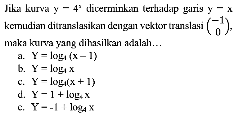 Jika kurva  y=4^(x)  dicerminkan terhadap garis  y=x  kemudian ditranslasikan dengan vektor translasi  (-1  0) , maka kurva yang dihasilkan adalah...