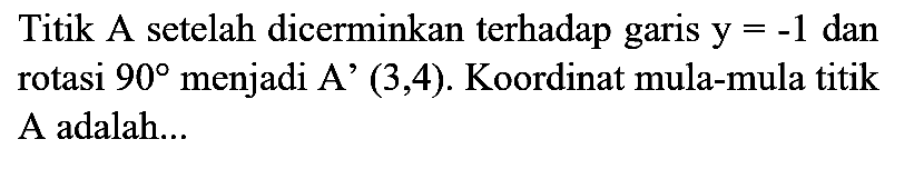 Titik A setelah dicerminkan terhadap garis  y=-1  dan rotasi  90  menjadi  A'(3,4) . Koordinat mula-mula titik A adalah...