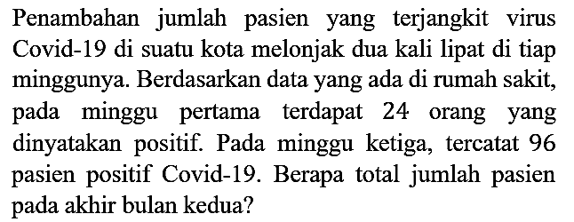 Penambahan jumlah pasien yang terjangkit virus Covid-19 di suatu kota melonjak dua kali lipat di tiap minggunya. Berdasarkan data yang ada di rumah sakit, pada minggu pertama terdapat 24 orang yang dinyatakan positif. Pada minggu ketiga, tercatat 96 pasien positif Covid-19. Berapa total jumlah pasien pada akhir bulan kedua?