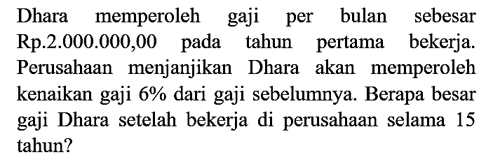 Dhara memperoleh gaji per bulan sebesar Rp.2.000.000,00 pada tahun pertama bekerja. Perusahaan menjanjikan Dhara akan memperoleh kenaikan gaji 6% dari gaji sebelumnya. Berapa besar gaji Dhara setelah bekerja di perusahaan selama 15 tahun?