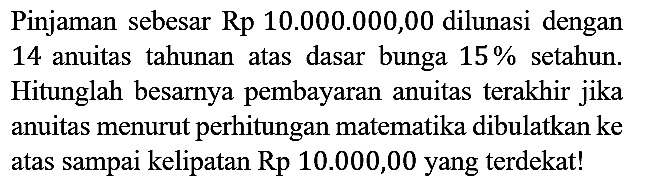 Pinjaman sebesar Rp 10.000.000,00 dilunasi dengan 14 anuitas tahunan atas dasar bunga 15% setahun. Hitunglah besarnya pembayaran anuitas terakhir jika anuitas menurut perhitungan matematika dibulatkan ke atas sampai kelipatan Rp 10.000,00 yang terdekat!
