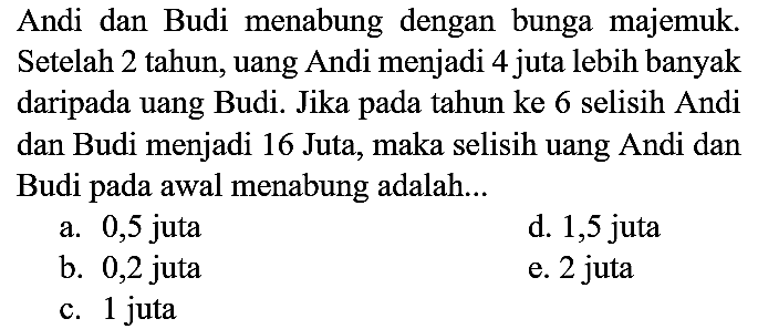 Andi dan Budi menabung dengan bunga majemuk. Setelah 2 tahun, uang Andi menjadi 4 juta lebih banyak daripada uang Budi. Jika pada tahun ke 6 selisih Andi dan Budi menjadi 16 Juta, maka selisih uang Andi dan Budi pada awal menabung adalah...