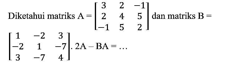 Diketahui matriks  A=[3  2  -1  2  4  5  -1  5  2]  dan matriks  B= 

[
1  -2  3 
-2  1  -7 
3  -7  4
] . 2 A-BA=...
